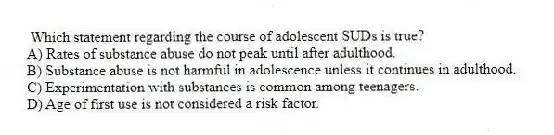 Which statement regarding the course of adolescent SUDs is true?
A) Rates of substance abuse do not peak until after adulthood.
B) Substance abuse is not harmful in adolescence unless it continues in adulthood.
C) Experimentation with substances is common among teenagers.
D) Age of first use is not considered a risk factor.