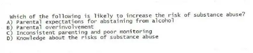 Which of the following is likely to increase the risk of substance abuse?
A) Parental expectations for abstaining from alcohol
B) Parental overinvolvement
C) Inconsistent parenting and poor monitoring
D) Knowledge about the risks of substance abuse