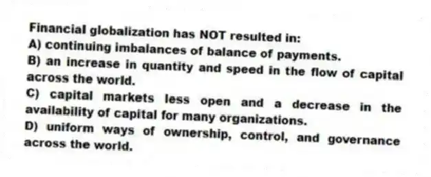 Financial globalization has NOT resulted in:
A) continuing imbalances of balance of payments.
B) an increase in quantity and speed in the flow of capital across the world.
C) capital markets less open and a decrease in the availability of capital for many organizations.
D) uniform ways of ownership, control, and governance across the world.