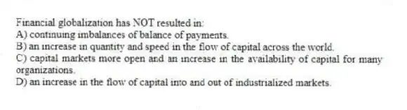 Financial globalization has NOT resulted in:
A) continuing imbalances of balance of payments.
B) an increase in quantity and speed in the flow of capital across the world.
C) capital markets more open and an increase in the availability of capital for many organizations.
D) an increase in the flow of capital into and out of industrialized markets.