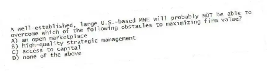 A well-established, large U.S.-based MNE will probably NOT be able to overcome which of the following obstacles to maximizing firm value?
A) an open marketplace
B) high-quality strategic management
C) access to capital
D) none of the above