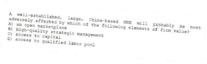 A well-established, large, China-based MNE will probably be most adversely affected by which of the following elements of firm value?
A) an open marketplace
B) high-quality strategic management
C) access to capital
D) access to qualified labor pool
