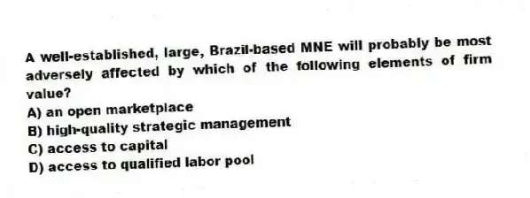 A well-established, large, Brazil-based MNE will probably be most adversely affected by which of the following elements of firm value?
A) an open marketplace
B) high-quality strategic management
C) access to capital
D) access to qualified labor pool