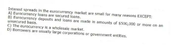 Interest spreads in the eurocurrency market are small for many reasons EXCEPT:
A) Eurocurrency loans are secured loans.
B) Eurocurrency deposits and loans are made in amounts of $500,000 or more on an unsecured basis.
C) The eurocurrency is a wholesale market.
D) Borrowers are usually large corporations or government entities.
