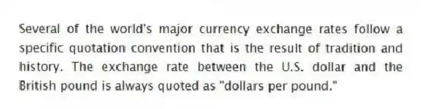 Several of the world's major currency exchange rates follow a specific quotation convention that is the result of tradition and history. The exchange rate between the U.S. dollar and the British pound is always quoted as "dollars per pound."