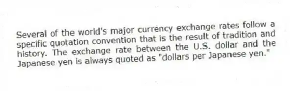 Several of the world's major currency exchange rates follow a specific quotation convention that is the result of tradition and history. The exchange rate between the U.S. dollar and the Japanese yen is always quoted as "dollars per Japanese yen."
