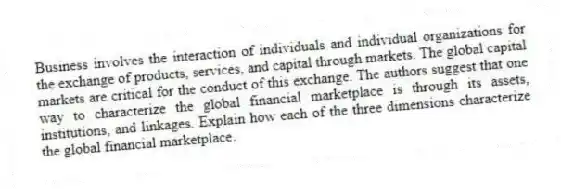 Business involves the interaction of individuals and individual organizations for the exchange of products, services, and capital through markets. The global capital markets are critical for the conduct of this exchange. The authors suggest that one way to characterize the global financial marketplace is through its assets, institutions, and linkages. Explain how each of the three dimensions characterize the global financial marketplace.