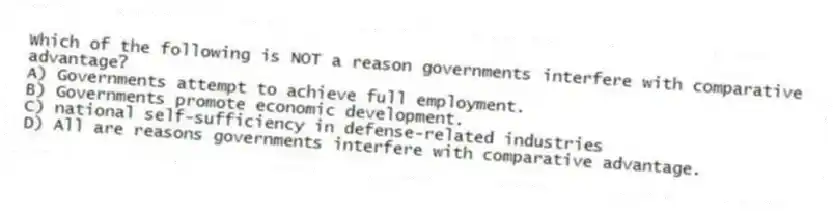 Which of the following is NOT a reason governments interfere with comparative advantage?
A) Governments attempt to achieve full employment.
B) Governments promote economic development.
C) national self-sufficiency in defense-related industries
D) All are reasons governments interfere with comparative advantage.
