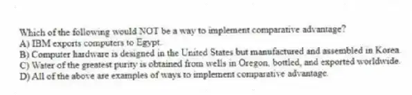 Which of the following would NOT be a way to implement comparative advantage?
A) IBM exports computers to Egypt.
B) Computer hardware is designed in the United States but manufactured and assembled in Korea.
C) Water of the greatest purity is obtained from wells in Oregon, bottled, and exported worldwide.
D) All of the above are examples of ways to implement comparative advantage.