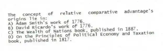 The concept of relative comparative advantage's origins lie in:
A) Adam Smith's work of 1776.
B) David Ricardo's work of 1776.
C) The Wealth of Nations book, published in 1887.
D) On the Principles of Political Economy and Taxation book, published in 1817.