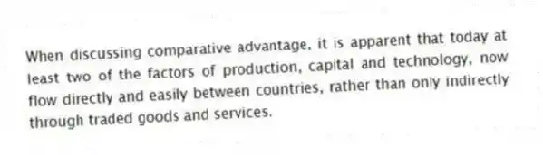 When discussing comparative advantage, it is apparent that today at least two of the factors of production, capital and technology, now flow directly and easily between countries, rather than only indirectly through traded goods and services.
