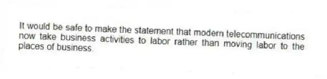 It would be safe to make the statement that modern telecommunications now take business activities to labor rather than moving labor to the places of business.