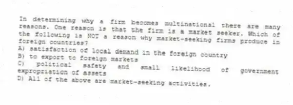 In determining why a firm becomes multinational there are many reasons. One reason is that the firm is a market seeker. Which of the following is NOT a reason why market-seeking firms produce in foreign countries?
A) satisfaction of local demand in the foreign country
B) to export to foreign markets
C) political safety and small likelihood of government expropriation of assets
D) All of the above are market-seeking activities.