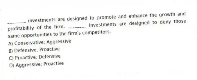 ________ investments are designed to promote and enhance the growth and profitability of the firm. ________ investments are designed to deny those same opportunities to the firm's competitors.
A) Conservative; Aggressive
B) Defensive; Proactive
C) Proactive; Defensive
D) Aggressive; Proactive