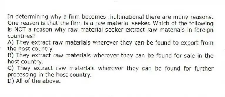 In determining why a firm becomes multinational there are many reasons. One reason is that the firm is a raw material seeker. Which of the following is NOT a reason why raw material seeker extract raw materials in foreign countries?
A) They extract raw materials wherever they can be found to export from the host country.
B) They extract raw materials wherever they can be found for sale in the host country.
C) They extract raw materials wherever they can be found for further processing in the host country.
D) All of the above.