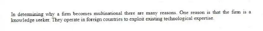 In determining why a firm becomes multinational there are many reasons. One reason is that the firm is a knowledge seeker. They operate in foreign countries to exploit existing technological expertise.
