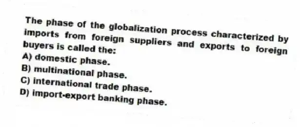 The phase of the globalization process characterized by imports from foreign suppliers and exports to foreign buyers is called the:
A) domestic phase.
B) multinational phase.
C) international trade phase.
D) import-export banking phase.