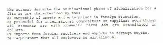 The authors describe the multinational phase of globalization for a firm as one characterized by the:
A) ownership of assets and enterprises in foreign countries.
B) potential for international competitors or suppliers even though all accounts are with domestic firms and are denominated in dollars.
C) imports from foreign suppliers and exports to foreign buyers.
D) requirement that all employees be multilingual.