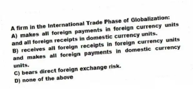 A firm in the International Trade Phase of Globalization:
A) makes all foreign payments in foreign currency units and all foreign receipts in domestic currency units.
B) receives all foreign receipts in foreign currency units and makes all foreign payments in domestic currency units.
C) bears direct foreign exchange risk.
D) none of the above