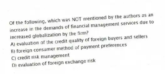 Of the following, which was NOT mentioned by the authors as an increase in the demands of financial management services due to increased globalization by the firm?
A) evaluation of the credit quality of foreign buyers and sellers
B) foreign consumer method of payment preferences
C) credit risk management
D) evaluation of foreign exchange risk