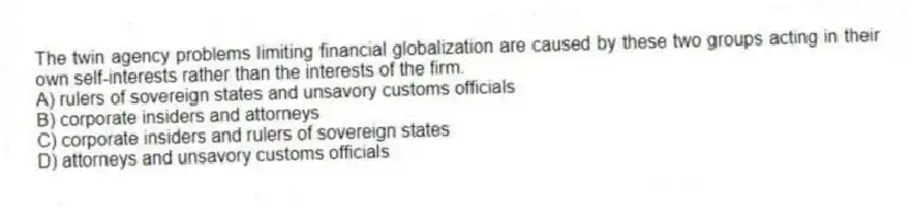 The twin agency problems limiting financial globalization are caused by these two groups acting in their own self-interests rather than the interests of the firm.
A) rulers of sovereign states and unsavory customs officials
B) corporate insiders and attorneys
C) corporate insiders and rulers of sovereign states
D) attorneys and unsavory customs officials