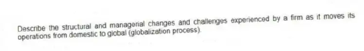 Describe the structural and managerial changes and challenges experienced by a firm as it moves its operations from domestic to global (globalization process).