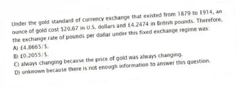Under the gold standard of currency exchange that existed from 1879 to 1914, an ounce of gold cost $20.67 in U.S. dollars and £4.2474 in British pounds. Therefore, the exchange rate of pounds per dollar under this fixed exchange regime was:
A) £4.8665/$.
B) £0.2055/$.
C) always changing because the price of gold was always changing.
D) unknown because there is not enough information to answer this question.