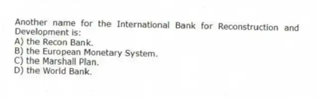 Another name for the International Bank for Reconstruction and Development is:
A) the Recon Bank.
B) the European Monetary System.
C) the Marshall Plan.
D) the World Bank.
