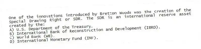 One of the innovations introduced by Bretton Woods was the creation of the Special Drawing Right or SDR. The SDR is an international reserve asset created by the:
A) U.S. Department of the Treasury.
B) International Bank of Reconstruction and Development (IBRD).
C) World Bank (WB).
D) International Monetary Fund (IMF).