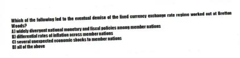 Which of the following led to the eventual demise of the fixed currency exchange rate regime worked out at Bretton Woods?
A) widely divergent national monetary and fiscal policies among member nations
B) differential rates of inflation across member nations
C) several unexpected economic shocks to member nations
D) all of the above