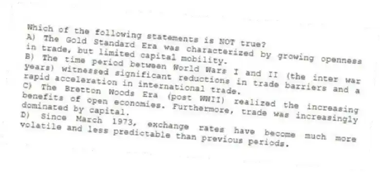 Which of the following statements is NOT true?
A) The Gold Standard Era was characterized by growing openness in trade, but limited capital mobility.
B) The time period between World Wars I and II (the inter war years) witnessed significant reductions in trade barriers and a rapid acceleration in international trade.
C) The Bretton Woods Era (post WWII) realized the increasing benefits of open economies. Furthermore, trade was increasingly dominated by capital.
D) Since March 1973, exchange rates have become much more volatile and less predictable than previous periods.