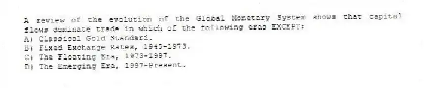 A review of the evolution of the Global Monetary System shows that capital flows dominate trade in which of the following eras EXCEPT:
A) Classical Gold Standard.
B) Fixed Exchange Rates, 1945-1973.
C) The Floating Era, 1973-1997.
D) The Emerging Era, 1997-Present.