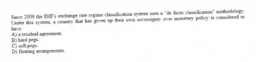 Since 2009 the IMF's exchange rate regime classification system uses a "de facto classification" methodology. Under this system, a country that has given up their own sovereignty over monetary policy is considered to have:
A) a residual agreement.
B) hard pegs.
C) soft pegs.
D) floating arrangements.