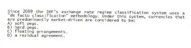Since 2009 the IMF's exchange rate regime classification system uses a "de facto classification" methodology. Under this system, currencies that are predominantly market-driven are considered to be:
A) soft pegs.
B) hard pegs.
C) floating arrangements.
D) a residual agreement.