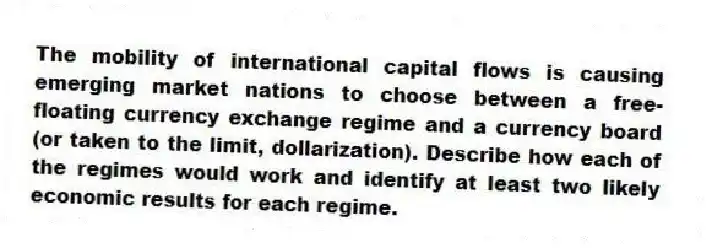 The mobility of international capital flows is causing emerging market nations to choose between a free-floating currency exchange regime and a currency board (or taken to the limit, dollarization). Describe how each of the regimes would work and identify at least two likely economic results for each regime.