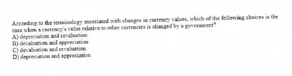 According to the terminology associated with changes in currency values, which of the following choices is the case when a currency's value relative to other currencies is changed by a government?
A) depreciation and revaluation
B) devaluation and appreciation
C) devaluation and revaluation
D) depreciation and appreciation