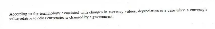 According to the terminology associated with changes in currency values, depreciation is a case when a currency's value relative to other currencies is changed by a government.