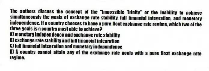 The authors discuss the concept of the "Impossible Trinity" or the inability to achieve simultaneously the goals of exchange rate stability, full financial integration, and monetary independence. If a country chooses to have a pure float exchange rate regime, which two of the three goals is a country most able to achieve?
A) monetary independence and exchange rate stability
B) exchange rate stability and full financial integration
C) full financial integration and monetary independence
D) A country cannot attain any of the exchange rate goals with a pure float exchange rate regime.