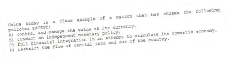 China today is a clear example of a nation that has chosen the following policies EXCEPT:
A) control and manage the value of its currency.
B) conduct an independent monetary policy.
C) full financial integration in an attempt to stimulate its domestic economy.
D) restrict the flow of capital into and out of the country.