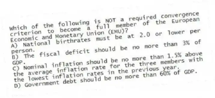 Which of the following is NOT a required convergence criterion to become a full member of the European Economic and Monetary Union (EMU)?
A) National birthrates must be at 2.0 or lower per person.
B) The fiscal deficit should be no more than 3% of GDP.
C) Nominal inflation should be no more than 1.5% above the average inflation rate for the three members with the lowest inflation rates in the previous year.
D) Government debt should be no more than 60% of GDP.