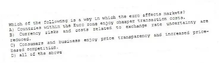 Which of the following is a way in which the euro affects markets?
A) Countries within the Euro zone enjoy cheaper transaction costs.
B) Currency risks and costs related to exchange rate uncertainty are reduced.
C) Consumers and business enjoy price transparency and increased price-based competition.
D) all of the above