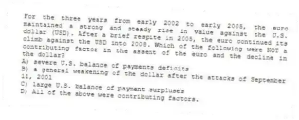 For the three years from early 2002 to early 2005, the euro maintained a strong and steady rise in value against the U.S. dollar (USD). After a brief respite in 2005, the euro continued its climb against the USD into 2008. Which of the following were NOT a contributing factor in the assent of the euro and the decline in the dollar?
A) severe U.S. balance of payments deficits
B) a general weakening of the dollar after the attacks of September 11, 2001
C) large U.S. balance of payment surpluses
D) All of the above were contributing factors.