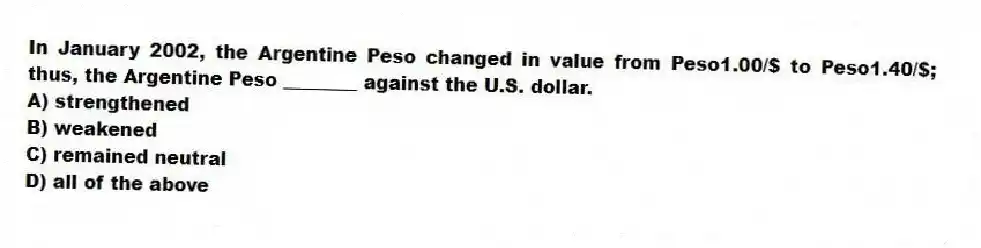 In January 2002, the Argentine Peso changed in value from Peso1.00/$ to Peso1.40/$; thus, the Argentine Peso ________ against the U.S. dollar.
A) strengthened
B) weakened
C) remained neutral
D) all of the above