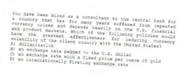 You have been hired as a consultant to the central bank for a country that has for many years suffered from repeated currency crises and depends heavily on the U.S. financial and product markets. Which of the following policies would have the greatest effectiveness for reducing currency volatility of the client country with the United States?
A) dollarization
B) an exchange rate pegged to the U.S. dollar
C) an exchange rate with a fixed price per ounce of gold
D) an internationally floating exchange rate