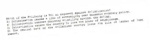 Which of the following is NOT an argument against dollarization?
A) Dollarization causes a loss of sovereignty over domestic monetary policy.
B) Dollarization removes currency volatility against the dollar.
C) Dollarization causes the country to lose the power of seigniorage.
D) The central bank of the dollarized country loses the role of lender of last resort.