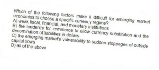 Which of the following factors make it difficult for emerging market economies to choose a specific currency regime?
A) weak fiscal, financial, and monetary institutions
B) the tendency for commerce to allow currency substitution and the denomination of liabilities in dollars
C) the emerging market's vulnerability to sudden stoppages of outside capital flows
D) all of the above