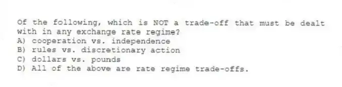 Of the following, which is NOT a trade-off that must be dealt with in any exchange rate regime?
A) cooperation vs. independence
B) rules vs. discretionary action
C) dollars vs. pounds
D) All of the above are rate regime trade-offs.