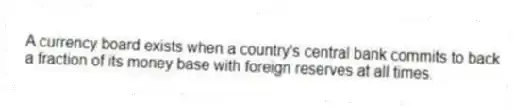 A currency board exists when a country's central bank commits to back a fraction of its money base with foreign reserves at all times.