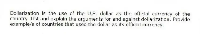 Dollarization is the use of the U.S. dollar as the official currency of the country. List and explain the arguments for and against dollarization. Provide example/s of countries that used the dollar as its official currency.