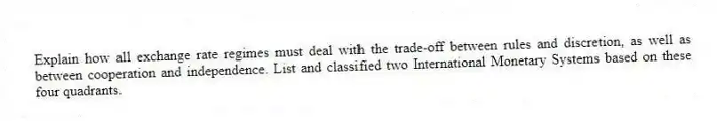 Explain how all exchange rate regimes must deal with the trade-off between rules and discretion, as well as between cooperation and independence. List and classified two International Monetary Systems based on these four quadrants.